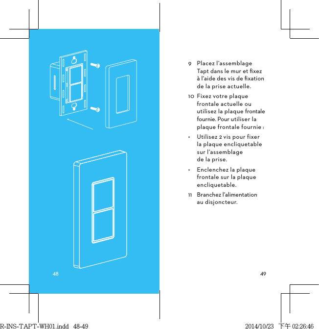 9  Placez l’assemblage  Tapt dans le mur et ﬁxez  à l’aide des vis de ﬁxation de la prise actuelle.10  Fixez votre plaque frontale actuelle ou utilisez la plaque frontale fournie. Pour utiliser la plaque frontale fournie:•  Utilisez 2vis pour fixer  la plaque encliquetable  sur l’assemblage  de la prise.•  Enclenchez la plaque frontale sur la plaque encliquetable.11  Branchez l’alimentation  au disjoncteur.R-INS-TAPT-WH01.indd   48-49 2014/10/23   下午 02:26:46