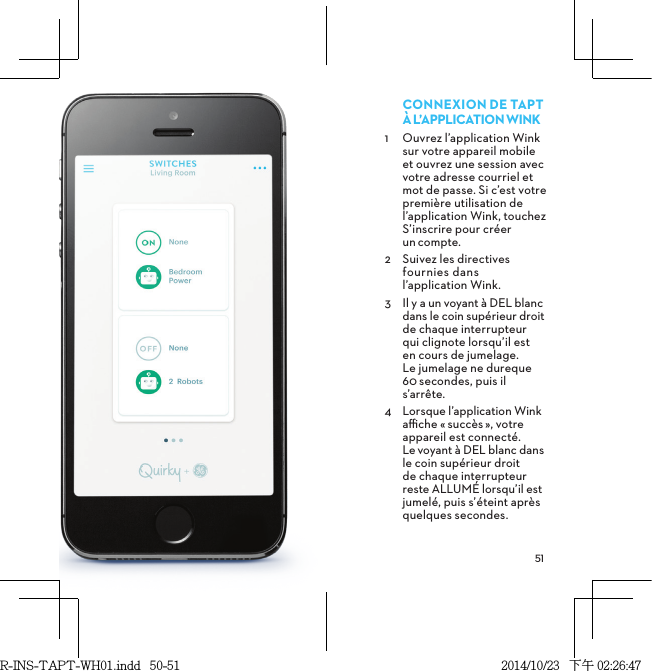 CONNEXIONDETAPTÀL’APPLICATIONWINK1  Ouvrez l’application Wink sur votre appareil mobile et ouvrez une session avec votre adresse courriel et mot de passe. Si c’est votre première utilisation de l’application Wink, touchez S’inscrire pour créer uncompte. 2  Suivez les directives fournies dans  l’application Wink.3  Il y a un voyant à DEL blanc dans le coin supérieur droit de chaque interrupteur qui clignote lorsqu’il est en cours de jumelage. Le jumelage ne dureque 60secondes, puis il s’arrête.4  Lorsque l’application Wink aﬃche «succès», votre appareil est connecté. Levoyant à DEL blanc dans le coin supérieur droit de chaque interrupteur reste ALLUMÉ lorsqu’il est jumelé, puis s’éteint après quelques secondes.R-INS-TAPT-WH01.indd   50-51 2014/10/23   下午 02:26:47