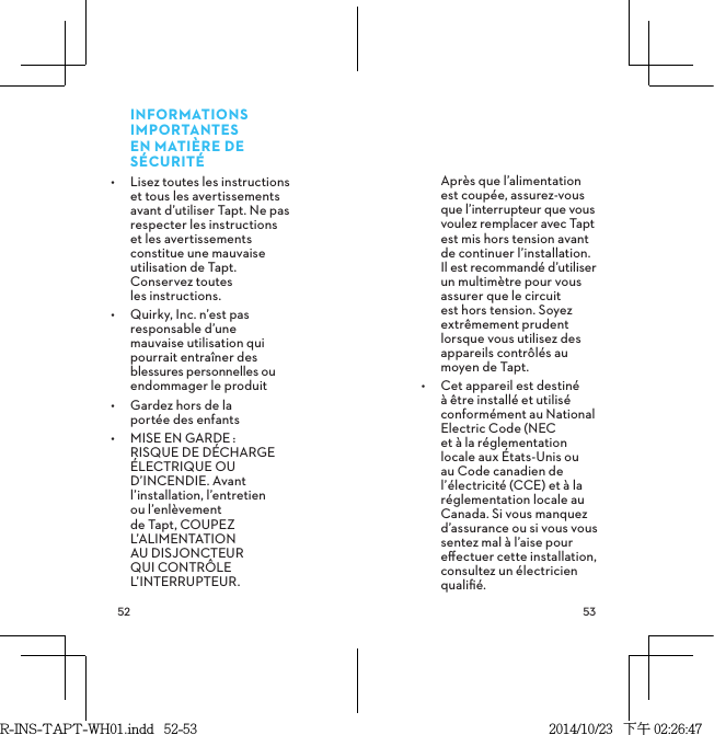  INFORMATIONS IMPORTANTES EN MATIÈRE DE SÉCURITÉ•  Lisez toutes les instructions et tous les avertissements avant d’utiliser Tapt. Ne pas respecter les instructions et les avertissements constitue une mauvaise utilisation de Tapt. Conservez toutes  les instructions.•  Quirky, Inc. n’est pas responsable d’une mauvaise utilisation qui pourrait entraîner des blessures personnelles ou endommager le produit•  Gardez hors de la  portée des enfants•  MISE EN GARDE: RISQUE DE DÉCHARGE ÉLECTRIQUE OU D’INCENDIE. Avant l’installation, l’entretien ou l’enlèvement de Tapt, COUPEZ L’ALIMENTATION AU DISJONCTEUR QUI CONTRÔLE L’INTERRUPTEUR.  Après que l’alimentation est coupée, assurez-vous que l’interrupteur que vous voulez remplacer avec Tapt est mis hors tension avant de continuer l’installation. Il est recommandé d’utiliser un multimètre pour vous assurer que le circuit est hors tension. Soyez extrêmement prudent lorsque vous utilisez des appareils contrôlés au moyen de Tapt.•  Cet appareil est destiné à être installé et utilisé conformément au National Electric Code (NEC et à la réglementation locale aux États-Unis ou au Code canadien de l’électricité (CCE) et à la réglementation locale au Canada. Si vous manquez d’assurance ou si vous vous sentez mal à l’aise pour eﬀectuer cette installation, consultez un électricien qualiﬁé.R-INS-TAPT-WH01.indd   52-53 2014/10/23   下午 02:26:47