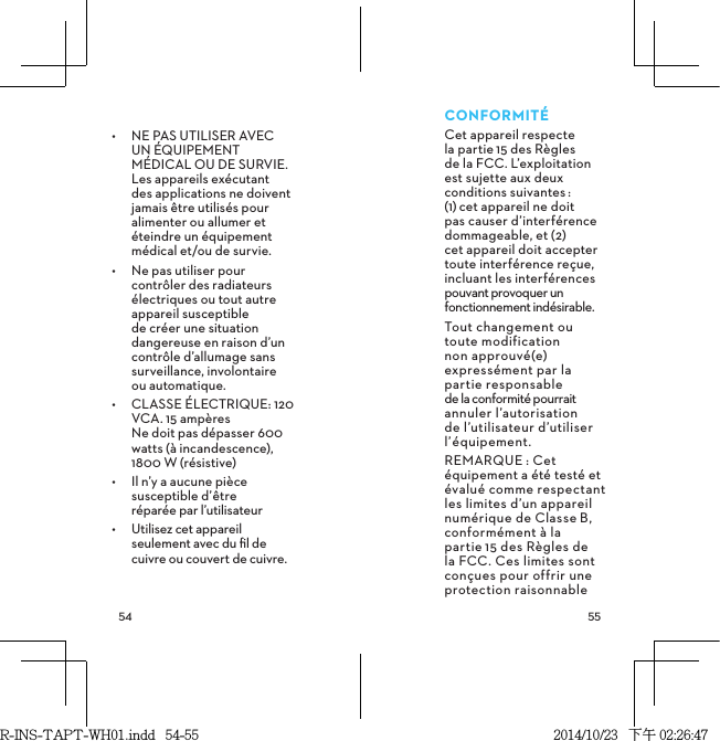  CONFORMITÉCet appareil respecte  la partie15 des Règles  de la FCC. L’exploitation est sujette aux deux conditions suivantes: (1)cet appareil ne doit pas causer d’interférence dommageable, et (2) cet appareil doit accepter toute interférence reçue, incluant les interférences pouvant provoquer un fonctionnement indésirable.Tout changement ou toute modification non approuvé(e) expressément par la partie responsable  de la conformité pourrait annuler l’autorisation de l’utilisateur d’utiliser l’équipement. REMARQUE: Cet équipement a été testé et évalué comme respectant les limites d’un appareil numérique de ClasseB, conformément à la partie15 des Règles de la FCC. Ces limites sont conçues pour offrir une protection raisonnable •  NE PAS UTILISER AVEC UN ÉQUIPEMENT MÉDICAL OU DE SURVIE. Les appareils exécutant des applications ne doivent jamais être utilisés pour alimenter ou allumer et éteindre un équipement médical et/ou de survie.•  Ne pas utiliser pour contrôler des radiateurs électriques ou tout autre appareil susceptible de créer une situation dangereuse en raison d’un contrôle d’allumage sans surveillance, involontaire  ou automatique.•  CLASSE ÉLECTRIQUE: 120 VCA. 15 ampères Ne doit pas dépasser 600 watts (à incandescence), 1800 W (résistive) •  Il n’y a aucune pièce susceptible d’être  réparée par l’utilisateur•  Utilisez cet appareil seulement avec du ﬁl de cuivre ou couvert de cuivre.R-INS-TAPT-WH01.indd   54-55 2014/10/23   下午 02:26:47