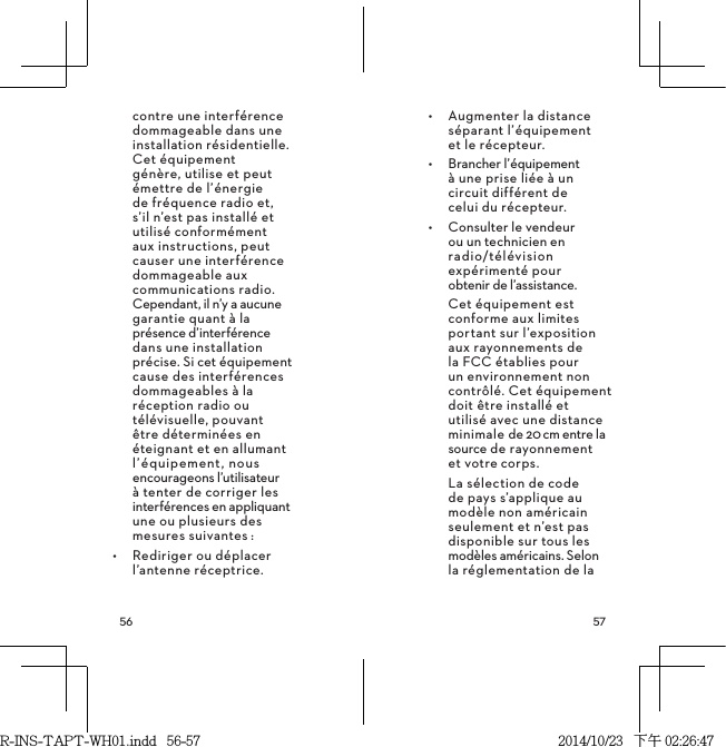  contre une interférence dommageable dans une installation résidentielle. Cet équipement génère, utilise et peut émettre de l’énergie de fréquence radio et, s’il n’est pas installé et utilisé conformément aux instructions, peut causer une interférence dommageable aux communications radio. Cependant, il n’y a aucune garantie quant à la présence d’interférence dans une installation précise. Si cet équipement cause des interférences dommageables à la réception radio ou télévisuelle, pouvant être déterminées en éteignant et en allumant l’équipement, nous encourageons l’utilisateur à tenter de corriger les interférences en appliquant une ou plusieurs des mesures suivantes:•  Rediriger ou déplacer l’antenne réceptrice.•  Augmenter la distance séparant l’équipement  et le récepteur.•  Brancher l’équipement  à une prise liée à un  circuit différent de  celui du récepteur.•  Consulter le vendeur  ou un technicien en  radio/télévision expérimenté pour  obtenir de l’assistance.Cet équipement est conforme aux limites portant sur l’exposition aux rayonnements de la FCC établies pour un environnement non contrôlé. Cet équipement doit être installé et utilisé avec une distance minimale de 20cm entre la source de rayonnement  et votrecorps.La sélection de code de pays s’applique au modèle non américain seulement et n’est pas disponible sur tous les modèles américains. Selon la réglementation de la R-INS-TAPT-WH01.indd   56-57 2014/10/23   下午 02:26:47