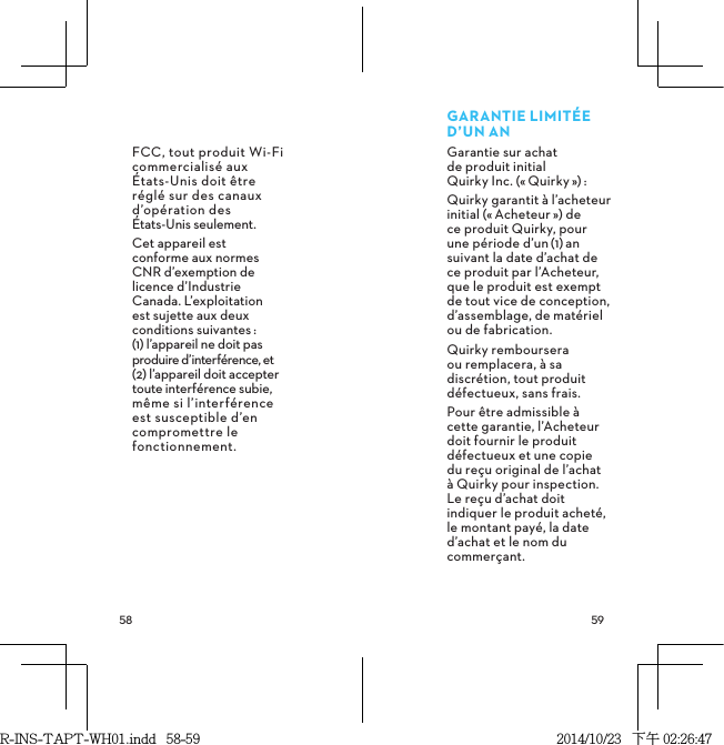  FCC, tout produit Wi-Fi commercialisé aux  États-Unis doit être réglé sur des canaux d’opération des  États-Unis seulement.Cet appareil est  conforme aux normes  CNR d’exemption de  licence d’Industrie  Canada. L’exploitation  est sujette aux deux conditions suivantes: (1) l’appareil ne doit pas produire d’interférence, et (2) l’appareil doit accepter toute interférence subie, même si l’interférence est susceptible d’en compromettre le fonctionnement. GARANTIELIMITÉED’UNANGarantie sur achat  de produit initial  Quirky Inc. («Quirky»): Quirky garantit à l’acheteur initial («Acheteur») de ce produit Quirky, pour une période d’un(1)an suivant la date d’achat de ce produit par l’Acheteur, que le produit est exempt de tout vice de conception, d’assemblage, de matériel ou de fabrication.Quirky remboursera  ou remplacera, à sa discrétion, tout produit défectueux, sans frais.Pour être admissible à cette garantie, l’Acheteur doit fournir le produit défectueux et une copie du reçu original de l’achat à Quirky pour inspection. Le reçu d’achat doit indiquer le produit acheté, le montant payé, la date d’achat et le nom du commerçant.R-INS-TAPT-WH01.indd   58-59 2014/10/23   下午 02:26:47