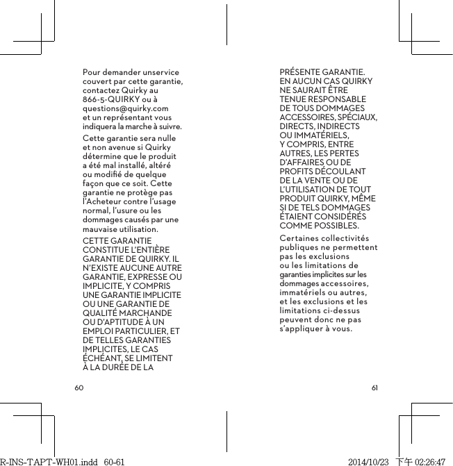  Pour demander unservice couvert par cette garantie, contactez Quirky au 866-5-QUIRKY ou à questions@quirky.com et un représentant vous indiquera la marche à suivre.Cette garantie sera nulle et non avenue si Quirky détermine que le produit  a été mal installé, altéré  ou modiﬁé de quelque façon que ce soit. Cette garantie ne protège pas l’Acheteur contre l’usage normal, l’usure ou les dommages causés par une mauvaise utilisation.CETTE GARANTIE CONSTITUE L’ENTIÈRE GARANTIE DE QUIRKY. IL N’EXISTE AUCUNE AUTRE GARANTIE, EXPRESSE OU IMPLICITE, Y COMPRIS UNE GARANTIE IMPLICITE OU UNE GARANTIE DE QUALITÉ MARCHANDE OU D’APTITUDE À UN EMPLOI PARTICULIER, ET DE TELLES GARANTIES IMPLICITES, LE CAS ÉCHÉANT, SE LIMITENT À LA DURÉE DE LA PRÉSENTE GARANTIE. EN AUCUN CAS QUIRKY NE SAURAIT ÊTRE TENUE RESPONSABLE DE TOUS DOMMAGES ACCESSOIRES, SPÉCIAUX, DIRECTS, INDIRECTS OU IMMATÉRIELS, Y COMPRIS, ENTRE AUTRES, LES PERTES D’AFFAIRES OU DE PROFITS DÉCOULANT DE LA VENTE OU DE L’UTILISATION DE TOUT PRODUIT QUIRKY, MÊME SI DE TELS DOMMAGES ÉTAIENT CONSIDÉRÉS COMME POSSIBLES.Certaines collectivités publiques ne permettent pas les exclusions ou les limitations de garanties implicites sur les dommages accessoires, immatériels ou autres, et les exclusions et les limitations ci-dessus peuvent donc ne pas s’appliquer à vous.R-INS-TAPT-WH01.indd   60-61 2014/10/23   下午 02:26:47