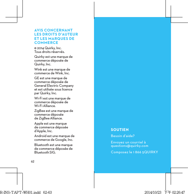  AVISCONCERNANTLESDROITSD’AUTEURETLESMARQUESDECOMMERCE© 2014 Quirky, Inc.  Tous droits réservés.Quirky est une marque de commerce déposée de Quirky, Inc.Wink est une marque de commerce de Wink, Inc.GE est une marque de commerce déposée de General Electric Company et est utilisée sous licence par Quirky, Inc.Wi-Fi est une marque de commerce déposée de Wi-Fi Alliance.ZigBee est une marque de commerce déposée de ZigBeeAlliance.Apple est une marque  de commerce déposée d’Apple, Inc.Android est une marque de commerce de Google, Inc.Bluetooth est une marque de commerce déposée de BluetoothSIG.SOUTIENBesoin d’aide?Envoyez un courriel à questions@quirky.comComposez le 1 866 5QUIRKYR-INS-TAPT-WH01.indd   62-63 2014/10/23   下午 02:26:47