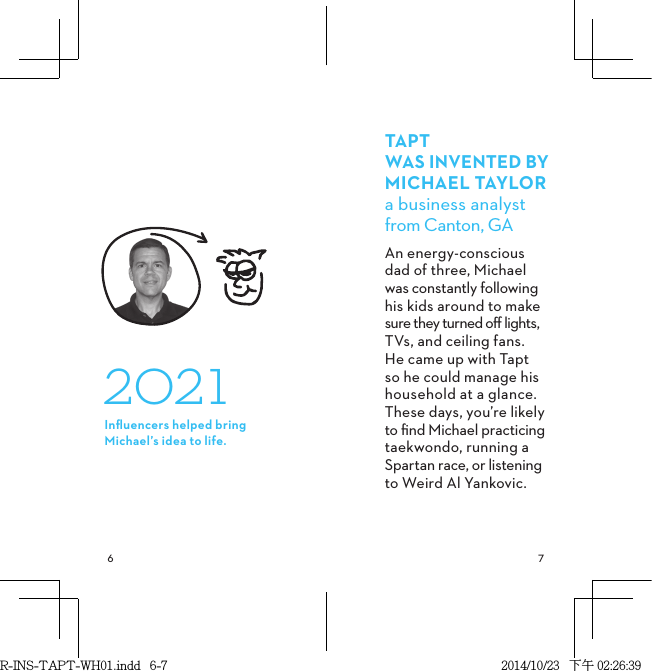  TAPT WAS INVENTED BYMICHAELTAYLORa business analyst  from Canton, GAAn energy-conscious  dad of three, Michael  was constantly following his kids around to make sure they turned oﬀ lights,  TVs, and ceiling fans. He came up with Tapt so he could manage his household at a glance. These days, you’re likely to ﬁnd Michael practicing taekwondo, running a Spartan race, or listening to Weird Al Yankovic. 2021Inﬂuencers helped bring Michael’s idea to life.R-INS-TAPT-WH01.indd   6-7 2014/10/23   下午 02:26:39