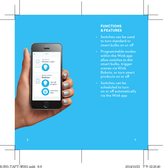 FUNCTIONS &amp;FEATURES•  Switches can be used to turn standard or smart bulbs on or oﬀ •  Programmable modes within the Wink app allow switches to dim smart bulbs, trigger scenes via Wink Robots, or turn smart products on or oﬀ•  Switches can be scheduled to turn  on or oﬀ automatically  via the Wink app R-INS-TAPT-WH01.indd   8-9 2014/10/23   下午 02:26:40