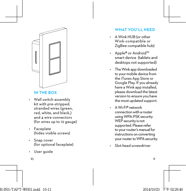  INTHEBOX•  Wall switch assembly kit with pre-stripped, stranded wires (green, red, white, and black,)  and 4 wire connectors  (for wires up to 12 gauge)•  Faceplate  (hides visible screws)•  Snap cover  (for optional faceplate)•  User guideWHATYOU’LLNEED•  A Wink HUB (or other  Wink-compatible or  ZigBee-compatible hub)•  Apple® or Android™ smart device  (tablets and desktops not supported)•  The Wink app downloaded to your mobile device from the iTunes App Store or Google Play. If you already have a Wink app installed, please download the latest version to ensure you have the most updated support.•  A Wi-Fi® network connection with a router using WPA-PSK security. WEP security is not supported. Please refer  to your router’s manual for instructions on converting your router to WPA security.•  Slot-head screwdriverR-INS-TAPT-WH01.indd   10-11 2014/10/23   下午 02:26:40