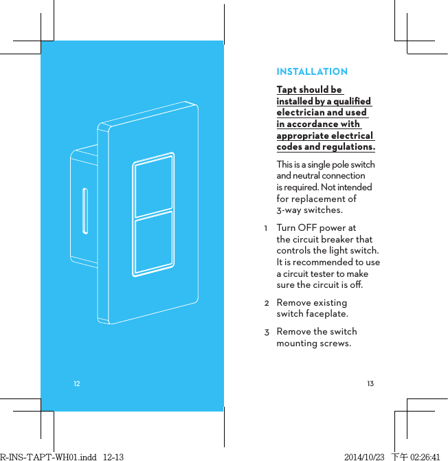 INSTALLATIONTapt should be  installed by a qualiﬁed electrician and used in accordance with appropriate electrical codes and regulations.This is a single pole switch and neutral connection  is required. Not intended for replacement of  3-way switches.1  Turn OFF power at  the circuit breaker that controls the light switch. It is recommended to use a circuit tester to make sure the circuit is oﬀ.2  Remove existing  switch faceplate.3  Remove the switch mounting screws.R-INS-TAPT-WH01.indd   12-13 2014/10/23   下午 02:26:41