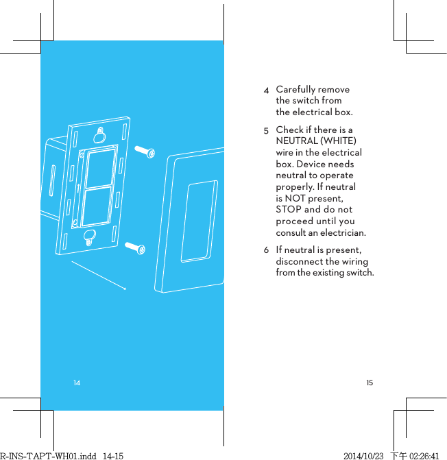 4  Carefully remove  the switch from  the electrical box.5  Check if there is a NEUTRAL (WHITE) wire in the electrical box. Device needs neutral to operate properly. If neutral is NOT present, STOP and do not proceed until you consult an electrician.6  If neutral is present, disconnect the wiring from the existing switch.R-INS-TAPT-WH01.indd   14-15 2014/10/23   下午 02:26:41