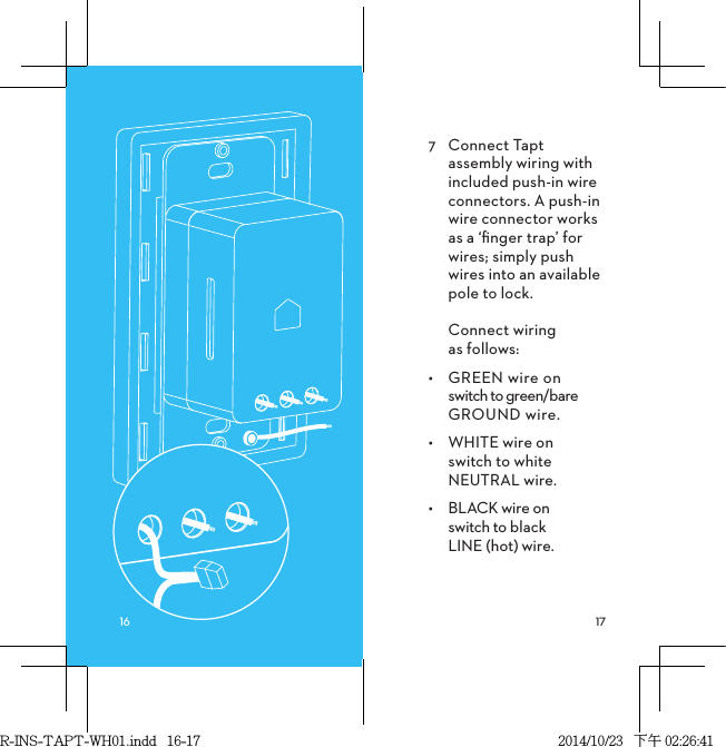 7  Connect Tapt assembly wiring with included push-in wire connectors. A push-in wire connector works as a ‘ﬁnger trap’ for wires; simply push wires into an available pole to lock.  Connect wiring  as follows: •  GREEN wire on  switch to green/bare GROUND wire.•  WHITE wire on  switch to white NEUTRAL wire.•  BLACK wire on  switch to black  LINE (hot) wire. R-INS-TAPT-WH01.indd   16-17 2014/10/23   下午 02:26:41