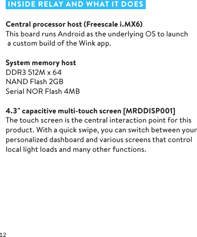  INSIDE RELAY AND WHAT IT DOESCentral processor host (Freescale i.MX6)This board runs Android as the underlying OS to launch a custom build of the Wink app. System memory hostDDR3 512M x 64 NAND Flash 2GB Serial NOR Flash 4MB4.3&quot; capacitive multi- touch screen [MRD DISP 001]The touch screen is the central interaction point for this product. With a quick swipe, you can switch between your personalized dashboard and various screens that control local light loads and many other functions.