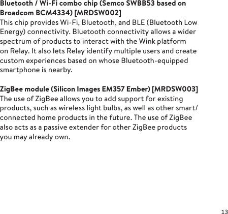 Bluetooth / Wi-Fi combo chip (Semco SWB B53 based on Broadcom  BCM4334)  [MRD SW 002]This chip provides Wi-Fi, Bluetooth, and BLE (Bluetooth Low Energy) connectivity. Bluetooth connectivity allows a wider spectrum of products to interact with the Wink platform on Relay. It also lets Relay identify multiple users and create custom experiences based on whose Bluetooth-equipped smartphone is nearby.ZigBee module (Silicon Images EM357 Ember) [MRD SW 003]The use of ZigBee allows you to add support for existing products, such as wireless light bulbs, as well as other smart/connected home products in the future. The use of ZigBee also acts as a passive extender for other ZigBee products you may already own.