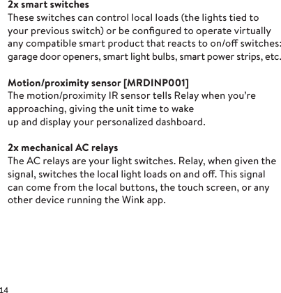 2x smart switches These switches can control local loads (the lights tied to  your previous switch) or be conﬁgured to operate virtually any compatible smart product that reacts to on/o switches: garage door openers, smart light bulbs, smart power strips, etc.  Motion/proximity  sensor  [MRD INP 001]The motion/proximity IR sensor tells Relay when you’re approaching, giving the unit time to wake up and display your personalized dashboard.2x mechanical AC relays The AC relays are your light switches. Relay, when given the signal, switches the local light loads on and o. This signal can come from the local buttons, the touch screen, or any other device running the Wink app.