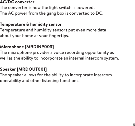 AC/DC converterThe converter is how the light switch is powered. The AC power from the gang box is converted to DC.Temperature &amp; humidity sensorTemperature and humidity sensors put even more data about your home at your ﬁngertips.Microphone  [MRD INP 003]The microphone provides a voice recording opportunity as well as the ability to incorporate an internal intercom system. Speaker  [MRD OUT 001]The speaker allows for the ability to incorporate intercom operability and other listening functions.