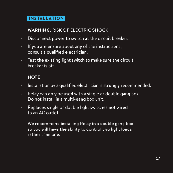  IN STALLATIONWARNING: RISK OF ELECTRIC SHOCK•  Disconnect power to switch at the circuit breaker.•  If you are unsure about any of the instructions,  consult a qualiﬁed electrician.•  Test the existing light switch to make sure the circuit breaker is o.NOTE•  Installation by a qualiﬁed electrician is strongly recommended.•  Relay can only be used with a single or double gang box. Do not install in a multi-gang box unit.•  Replaces single or double light switches not wired  to an AC outlet.We recommend installing Relay in a double gang box  so you will have the ability to control two light loads  rather than one.
