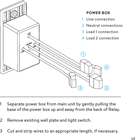 43 211  Separate power box from main unit by gently pulling the base of the power box up and away from the back of Relay.2  Remove existing wall plate and light switch.3  Cut and strip wires to an appropriate length, if necessary. POWER BOX1  Line connection2  Neutral connections3  Load 1 connection4  Load 2 connection