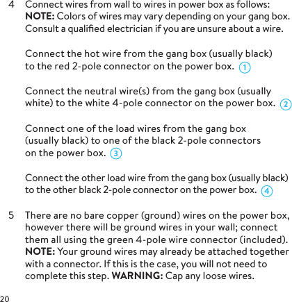 4  Connect wires from wall to wires in power box as follows: NOTE: Colors of wires may vary depending on your gang box. Consult a qualiﬁed electrician if you are unsure about a wire.  Connect the hot wire from the gang box (usually black)  to the red 2-pole connector on the power box.   Connect the neutral wire(s) from the gang box (usually white) to the white 4-pole connector on the power box.  Connect one of the load wires from the gang box  (usually black) to one of the black 2-pole connectors  on the power box.   Connect the other load wire from the gang box (usually black) to the other black 2-pole connector on the power box.5  There are no bare copper (ground) wires on the power box, however there will be ground wires in your wall; connect them all using the green 4-pole wire connector (included).  NOTE: Your ground wires may already be attached together with a connector. If this is the case, you will not need to complete this step. WARNING: Cap any loose wires.4321