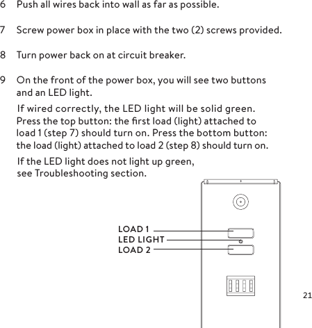 6  Push all wires back into wall as far as possible.7  Screw power box in place with the two (2) screws provided.8  Turn power back on at circuit breaker.9  On the front of the power box, you will see two buttons  and an LED light.    If wired correctly, the LED light will be solid green.Press the top button: the ﬁrst load (light) attached to  load 1 (step 7) should turn on. Press the bottom button: the load (light) attached to load 2 (step 8) should turn on.    If the LED light does not light up green,    see Troubleshooting section.LOAD 1LED LIGHTLOAD 2