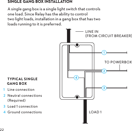 3142  TYPICAL SINGLE   GANG BOX1  Line connection2  Neutral connections (Required)3  Load 1 connection4  Ground connections SINGLE GANG BOX INSTALLATION Asinglegangboxisasinglelightswitchthatcontrols oneloadSinceRelayhastheabilitytocontrol twolightloadsinstallationinagangboxthathastwo loadsrunningtoitispreferredLINE IN FROM CIRCUIT BREAKERLOAD 1TO POWERBOX