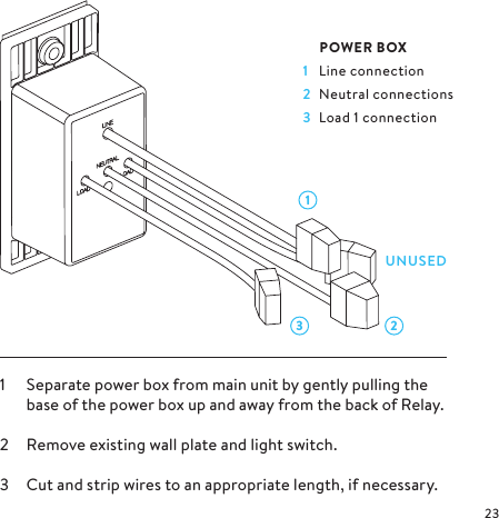 3 21LINE IN FROM CIRCUIT BREAKER1  Separate power box from main unit by gently pulling the base of the power box up and away from the back of Relay.2  Remove existing wall plate and light switch.3  Cut and strip wires to an appropriate length, if necessary. POWER BOX1  Line connection2  Neutral connections3  Load 1 connectionUNUSED
