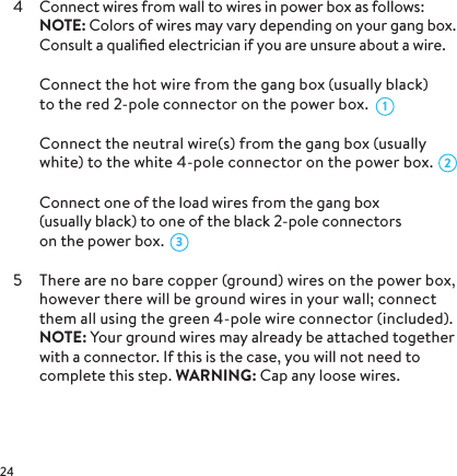 4  Connect wires from wall to wires in power box as follows: NOTE: Colors of wires may vary depending on your gang box. Consult a qualiﬁed electrician if you are unsure about a wire.  Connect the hot wire from the gang box (usually black)  to the red 2-pole connector on the power box.  Connect the neutral wire(s) from the gang box (usually white) to the white 4-pole connector on the power box.  Connect one of the load wires from the gang box (usually black) to one of the black 2-pole connectors  on the power box. 5  There are no bare copper (ground) wires on the power box, however there will be ground wires in your wall; connect them all using the green 4-pole wire connector (included).  NOTE: Your ground wires may already be attached together with a connector. If this is the case, you will not need to complete this step. WARNING: Cap any loose wires.321