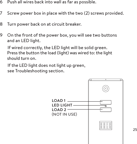 6  Push all wires back into wall as far as possible.7  Screw power box in place with the two (2) screws provided.8  Turn power back on at circuit breaker.9  On the front of the power box, you will see two buttons and an LED light.  If wired correctly, the LED light will be solid green.Press the button the load (light) was wired to: the light should turn on.  If the LED light does not light up green,    see Troubleshooting section.LOAD 1LED LIGHTLOAD 2NOT IN USE