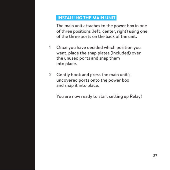  INSTALLING THE MAIN UNIT The main unit attaches to the power box in one of three positions (left, center, right) using one of the three ports on the back of the unit.1  Once you have decided which position you want, place the snap plates (included) over the unused ports and snap them  into place.2  Gently hook and press the main unit&apos;s uncovered ports onto the power box  and snap it into place.  You are now ready to start setting up Relay!