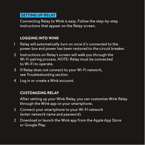  SETTING UP RELAY Connecting Relay to Wink is easy. Follow the step-by-step instructions that appear on the Relay screen.LOGGING INTO WINK1  Relay will automatically turn on once it’s connected to the power box and power has been restored to the circuit breaker.  Instructions on Relay&apos;s screen will walk you through the  Wi-Fi pairing process. NOTE: Relay must be connected  to Wi-Fi to operate.  If Relay does not connect to your Wi-Fi network,  see Troubleshooting section.  Log in or create a Wink account.CUSTOMIZING RELAYAfter setting up your Wink Relay, you can customize Wink Relay through the Wink app on your smartphone.  Connect your smartphone to your Wi-Fi network (enter network name and password).  Download or launch the Wink app from the Apple App Store  or Google Play.