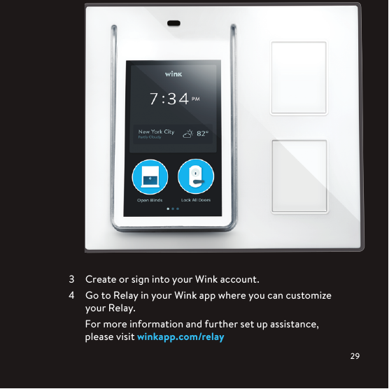   Create or sign into your Wink account.  Go to Relay in your Wink app where you can customize your Relay.For more information and further set up assistance,  please visit winkapp.com/relay