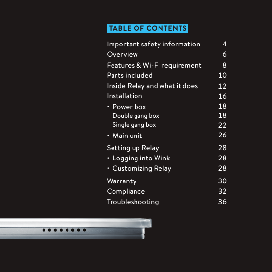  TABLE OF CONTENTSImportant safety informationOverviewFeatures &amp; Wi-Fi requirementParts includedInside Relay and what it doesInstallation•  Power box    Double gang box   Single gang box•  Main unitSetting up Relay•  Logging into Wink•  Customizing RelayWarrantyComplianceTroubleshooting