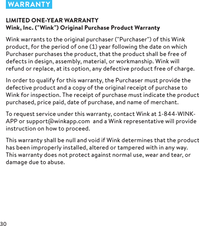  WARRANTYLIMITED ONE-YEAR WARRANTY Wink, Inc. (&quot;Wink&quot;) Original Purchase Product WarrantyWink warrants to the original purchaser (&quot;Purchaser&quot;) of this Wink product, for the period of one () year following the date on which Purchaser purchases the product, that the product shall be free of defects in design, assembly, material, or workmanship. Wink will refund or replace, at its option, any defective product free of charge.In order to qualify for this warranty, the Purchaser must provide the defective product and a copy of the original receipt of purchase to Wink for inspection. The receipt of purchase must indicate the product purchased, price paid, date of purchase, and name of merchant.To request service under this warranty, contact Wink at --WINK-APP or support@winkapp.com  and a Wink representative will provide instruction on how to proceed.This warranty shall be null and void if Wink determines that the product has been improperly installed, altered or tampered with in any way. This warranty does not protect against normal use, wear and tear, or damage due to abuse.