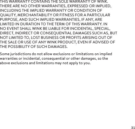 THIS WARRANTY CONTAINS THE SOLE WARRANTY OF WINK. THERE ARE NO OTHER WARRANTIES, EXPRESSED OR IMPLIED, INCLUDING THE IMPLIED WARRANTY OR CONDITION OF QUALITY, MERCHANTABILITY OR FITNESS FOR A PARTICULAR PURPOSE, AND SUCH IMPLIED WARRANTIES, IF ANY, ARE LIMITED IN DURATION TO THE TERM OF THIS WARRANTY. IN NO EVENT SHALL WINK BE LIABLE FOR INCIDENTAL, SPECIAL, DIRECT, INDIRECT OR CONSEQUENTIAL DAMAGES SUCH AS, BUT NOT LIMITED TO, LOST BUSINESS OR PROFITS ARISING OUT OF THE SALE OR USE OF ANY WINK PRODUCT, EVEN IF ADVISED OF THE POSSIBILITY OF SUCH DAMAGES.Some jurisdictions do not allow exclusions or limitations on implied warranties or incidental, consequential or other damages, so the above exclusions and limitations may not apply to you.