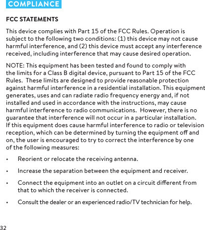  COMPLIANCEFCC STATEMENTSThis device complies with Part  of the FCC Rules. Operation is subject to the following two conditions: () this device may not cause harmful interference, and () this device must accept any interference received, including interference that may cause desired operation. NOTE: This equipment has been tested and found to comply with the limits for a Class B digital device, pursuant to Part  of the FCC Rules.  These limits are designed to provide reasonable protection against harmful interference in a residential installation. This equipment generates, uses and can radiate radio frequency energy and, if not installed and used in accordance with the instructions, may cause harmful interference to radio communications.  However, there is no guarantee that interference will not occur in a particular installation.   If this equipment does cause harmful interference to radio or television reception, which can be determined by turning the equipment o and on, the user is encouraged to try to correct the interference by one of the following measures:•  Reorient or relocate the receiving antenna.•  Increase the separation between the equipment and receiver.•  Connect the equipment into an outlet on a circuit dierent from that to which the receiver is connected.•  Consult the dealer or an experienced radio/TV technician for help.