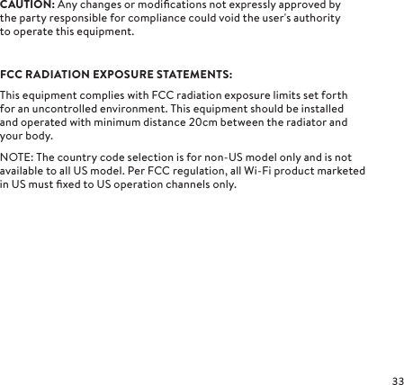 CAUTION: Any changes or modiﬁcations not expressly approved by  the party responsible for compliance could void the user&apos;s authority  to operate this equipment.FCC RADIATION EXPOSURE STATEMENTS:This equipment complies with FCC radiation exposure limits set forth for an uncontrolled environment. This equipment should be installed  and operated with minimum distance cm between the radiator and your body.NOTE: The country code selection is for non-US model only and is not available to all US model. Per FCC regulation, all Wi-Fi product marketed in US must ﬁxed to US operation channels only.