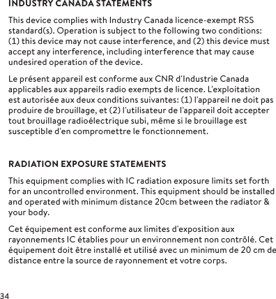 INDUSTRY CANADA STATEMENTSThis device complies with Industry Canada licence-exempt RSS standard(s). Operation is subject to the following two conditions: () this device may not cause interference, and () this device must accept any interference, including interference that may cause undesired operation of the device.Le présent appareil est conforme aux CNR d&apos;Industrie Canada applicables aux appareils radio exempts de licence. L&apos;exploitation est autorisée aux deux conditions suivantes: () l&apos;appareil ne doit pas produire de brouillage, et () l&apos;utilisateur de l&apos;appareil doit accepter tout brouillage radioélectrique subi, même si le brouillage est susceptible d&apos;en compromettre le fonctionnement.RADIATION EXPOSURE STATEMENTSThis equipment complies with IC radiation exposure limits set forth for an uncontrolled environment. This equipment should be installed and operated with minimum distance cm between the radiator &amp; your body.Cet équipement est conforme aux limites d&apos;exposition aux rayonnements IC établies pour un environnement non contrôlé. Cet équipement doit être installé et utilisé avec un minimum de  cm de distance entre la source de rayonnement et votre corps.