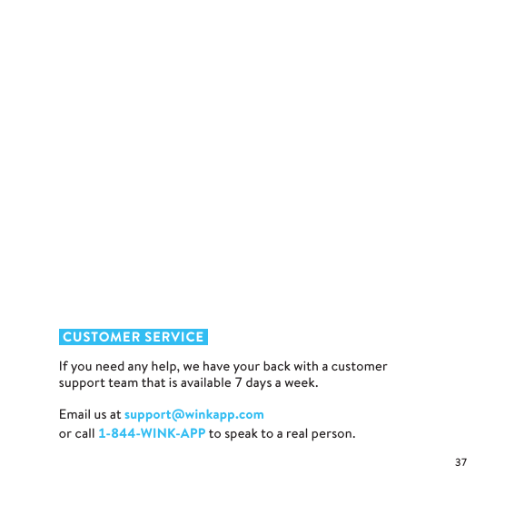  CUSTOMER SERVICEIf you need any help, we have your back with a customer support team that is available  days a week. Email us at support@winkapp.com  or call --WINK-APP to speak to a real person.