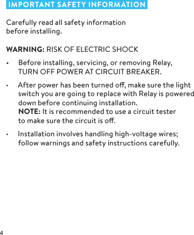  IMPORTANT SAFETY INFORMATIONCarefully read all safety information  before installing.WARNING: RISK OF ELECTRIC SHOCK•  Before installing, servicing, or removing Relay,  TURN OFF POWER AT CIRCUIT BREAKER. • After power has been turned o, make sure the light switch you are going to replace with Relay is powered down before continuing installation.  NOTE: It is recommended to use a circuit tester  to make sure the circuit is o.• Installation involves handling high-voltage wires;  follow warnings and safety instructions carefully.