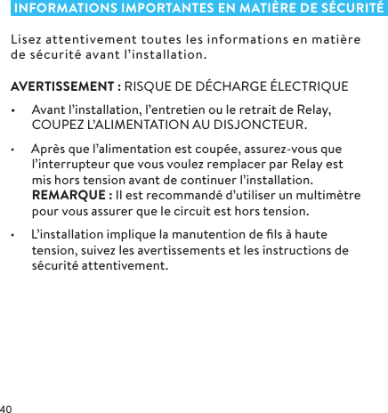  INFORMATIONS IMPORTANTES EN MATIÈRE DE SÉCURITÉLisez attentivement toutes les informations en matière de sécurité avant l’installation.AVERTISSEMENT: RISQUE DE DÉCHARGE ÉLECTRIQUE•  Avant l’installation, l’entretien ou le retrait de Relay, COUPEZ L’ALIMENTATION AU DISJONCTEUR. • Après que l’alimentation est coupée, assurez-vous que l’interrupteur que vous voulez remplacer par Relay est mis hors tension avant de continuer l’installation.  REMARQUE: Il est recommandé d’utiliser un multimètre pour vous assurer que le circuit est hors tension.• L’installation implique la manutention de ﬁls à haute tension, suivez les avertissements et les instructions de sécurité attentivement.
