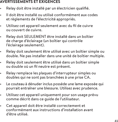 AVERTISSEMENTS ET EXIGENCES•  Relay doit être installé par un électricien qualiﬁé.•  Il doit être installé ou utilisé conformément aux codes et règlements de l’électricité appropriés.•  Utilisez cet appareil seulement avec du ﬁl de cuivre ou couvert de cuivre.•  Relay doit SEULEMENT être installé dans un boîtier de charge d’éclairage (un boîtier qui contrôle l’éclairage seulement).•  Relay doit seulement être utilisé avec un boîtier simple ou double. Ne pas installer dans une unité de boîtier multiple. •  Relay doit seulement être utilisé dans un boîtier simple ou double où un ﬁl neutre est présent.•  Relay remplace les plaques d’interrupteur simples ou doubles qui ne sont pas branchées à une prise CA.•  Le couteau à dénuder inclus possède une lame exposée qui pourrait entraîner une blessure. Utilisez avec prudence.•  Utilisez cet appareil uniquement pour son usage prévu comme décrit dans ce guide de l’utilisateur.•  Cet appareil doit être installé correctement et conformément aux instructions d’installation avant d’êtreutilisé. 