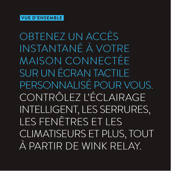 VUE D’ENSEMBLEOBTENEZ UN ACCÈS INSTANTANÉ À VOTRE MAISON CONNECTÉE SUR UN ÉCRAN TACTILE PERSONNALISÉ POUR VOUS.  CONTRÔLEZ L’ÉCLAIRAGE INTELLIGENT, LES SERRURES, LES FENÊTRES ET LES CLIMATISEURS ET PLUS, TOUT À PARTIR DE WINK RELAY.