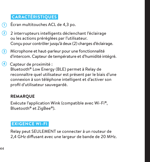    CARACTÉRISTIQUES  Écran multitouches ACL de ,po.   interrupteurs intelligents déclenchant l’éclairage ou les actions préréglées par l’utilisateur. Conçu pour contrôler jusqu’à deux () charges d’éclairage.      Microphone et haut-parleur pour une fonctionnalité         d’intercom. Capteur de température et d’humidité intégré.      Capteur de proximité :Bluetooth® Low Energy (BLE) permet à Relay de reconnaître quel utilisateur est présent par le biais d’une connexion à son téléphone intelligent et d’activer son proﬁl d’utilisateur sauvegardé.REMARQUEExécute l’application Wink (compatible avec Wi-Fi®, Bluetooth® et ZigBee®).   EXIGENCE WI-FIRelay peut SEULEMENT se connecter à un routeur de ,GHz diusant avec une largeur de bande de MHz.1234