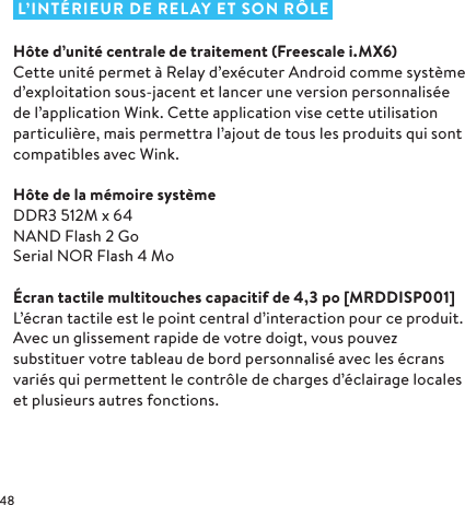  L’INTÉRIEUR DE RELAY ET SON RÔLEHôte d’unité centrale de traitement (Freescale i.MX6)Cette unité permet à Relay d’exécuter Android comme système d’exploitation sous-jacent et lancer une version personnalisée de l’application Wink. Cette application vise cette utilisation particulière, mais permettra l’ajout de tous les produits qui sont compatibles avec Wink.Hôte de la mémoire systèmeDDR3 512M x 64 NAND Flash 2Go Serial NOR Flash 4MoÉcran tactile multitouches capacitif de 4,3po [MRDDISP001]L’écran tactile est le point central d’interaction pour ce produit. Avec un glissement rapide de votre doigt, vous pouvez substituer votre tableau de bord personnalisé avec les écrans variés qui permettent le contrôle de charges d’éclairage locales et plusieurs autres fonctions.