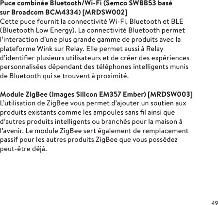 Puce combinée Bluetooth/Wi-Fi (Semco SWBB53 basé sur Broadcom BCM4334) [MRDSW002]Cette puce fournit la connectivité Wi-Fi, Bluetooth et BLE (Bluetooth Low Energy). La connectivité Bluetooth permet l’interaction d’une plus grande gamme de produits avec la plateforme Wink sur Relay. Elle permet aussi à Relay d’identiﬁer plusieurs utilisateurs et de créer des expériences personnalisées dépendant des téléphones intelligents munis de Bluetooth qui se trouvent à proximité.Module ZigBee (Images Silicon EM357 Ember) [MRDSW003]L’utilisation de ZigBee vous permet d’ajouter un soutien aux produits existants comme les ampoules sans ﬁl ainsi que d’autres produits intelligents ou branchés pour la maison à l’avenir. Le module ZigBee sert également de remplacement passif pour les autres produits ZigBee que vous possédez peut-être déjà.