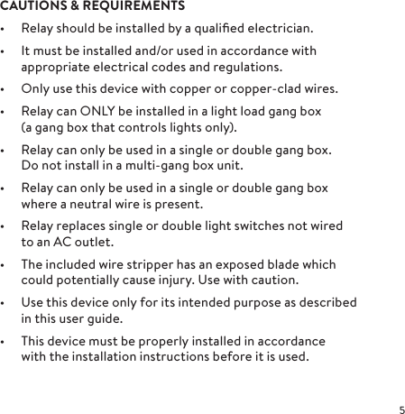 CAUTIONS &amp; REQUIREMENTS•  Relay should be installed by a qualiﬁed electrician.•  It must be installed and/or used in accordance with appropriate electrical codes and regulations.•  Only use this device with copper or copper-clad wires.•  Relay can ONLY be installed in a light load gang box  (a gang box that controls lights only).•  Relay can only be used in a single or double gang box. Do not install in a multi-gang box unit. •  Relay can only be used in a single or double gang box where a neutral wire is present.•  Relay replaces single or double light switches not wired to an AC outlet.•  The included wire stripper has an exposed blade which could potentially cause injury. Use with caution.•  Use this device only for its intended purpose as described in this user guide.•  This device must be properly installed in accordance with the installation instructions before it is used. 