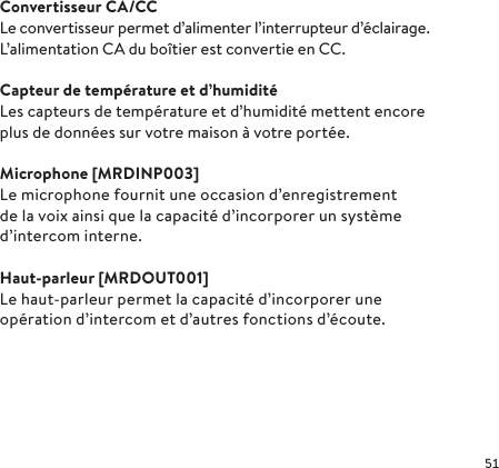 Convertisseur CA/CCLe convertisseur permet d’alimenter l’interrupteur d’éclairage. L’alimentation CA du boîtier est convertie en CC.Capteur de température et d’humiditéLes capteurs de température et d’humidité mettent encore plus de données sur votre maison à votre portée.Microphone [MRDINP003]Le microphone fournit une occasion d’enregistrement de la voix ainsi que la capacité d’incorporer un système d’intercom interne. Haut-parleur [MRDOUT001]Le haut-parleur permet la capacité d’incorporer une opération d’intercom et d’autres fonctions d’écoute.