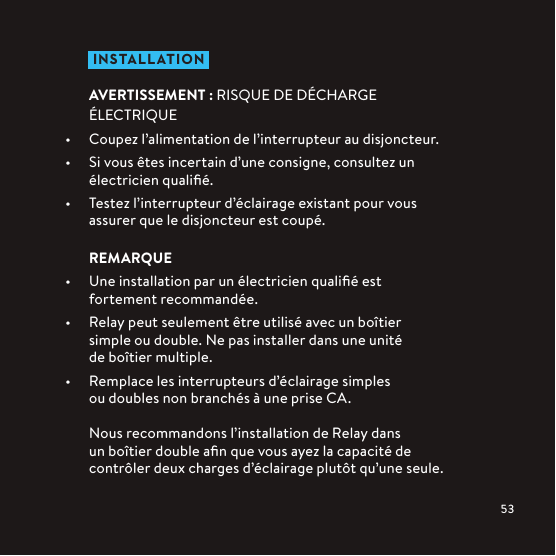  IN STALLATIONAVERTISSEMENT: RISQUE DE DÉCHARGE ÉLECTRIQUE•  Coupez l’alimentation de l’interrupteur au disjoncteur.•  Si vous êtes incertain d’une consigne, consultez un électricien qualiﬁé.•  Testez l’interrupteur d’éclairage existant pour vous assurer que le disjoncteur est coupé.REMARQUE•  Une installation par un électricien qualiﬁé est fortement recommandée.•  Relay peut seulement être utilisé avec un boîtier simple ou double. Ne pas installer dans une unité de boîtiermultiple.•  Remplace les interrupteurs d’éclairage simples ou doubles non branchés à une prise CA.Nous recommandons l’installation de Relay dans un boîtier double aﬁn que vous ayez la capacité de contrôler deux charges d’éclairage plutôt qu’une seule.