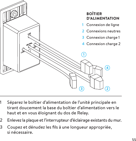 43 211  Séparez le boîtier d’alimentation de l’unité principale en tirant doucement la base du boîtier d’alimentation vers le haut et en vous éloignant du dos de Relay.2  Enlevez la plaque et l’interrupteur d’éclairage existants du mur.3  Coupez et dénudez les ﬁls à une longueur appropriée, sinécessaire. BOÎTIER     D’ALIMENTATION1  Connexion de ligne2  Connexions neutres3  Connexion charge 14  Connexion charge 2