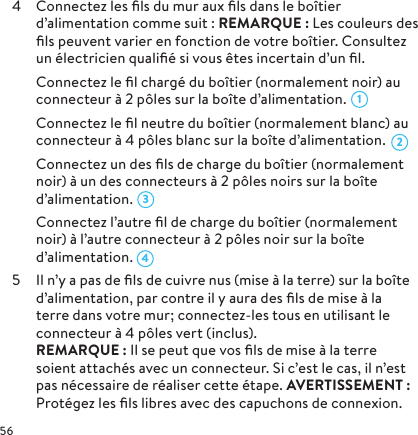 4  Connectez les ﬁls du mur aux ﬁls dans le boîtier d’alimentation comme suit: REMARQUE: Les couleurs des ﬁls peuvent varier en fonction de votre boîtier. Consultez un électricien qualiﬁé si vous êtes incertain d’un ﬁl.  Connectez le ﬁl chargé du boîtier (normalement noir) au connecteur à 2 pôles sur la boîte d’alimentation.   Connectez le ﬁl neutre du boîtier (normalement blanc) au connecteur à 4 pôles blanc sur la boîte d’alimentation.  Connectez un des ﬁls de charge du boîtier (normalement noir) à un des connecteurs à 2 pôles noirs sur la boîte d’alimentation.   Connectez l’autre ﬁl de charge du boîtier (normalement noir) à l’autre connecteur à 2 pôles noir sur la boîte d’alimentation.5  Il n’y a pas de ﬁls de cuivre nus (mise à la terre) sur la boîte d’alimentation, par contre il y aura des ﬁls de mise à la terre dans votre mur; connectez-les tous en utilisant le connecteur à 4 pôles vert (inclus).  REMARQUE: Il se peut que vos ﬁls de mise à la terre soient attachés avec un connecteur. Si c’est le cas, il n’est pas nécessaire de réaliser cette étape. AVERTISSEMENT: Protégez les ﬁls libres avec des capuchons de connexion.4321