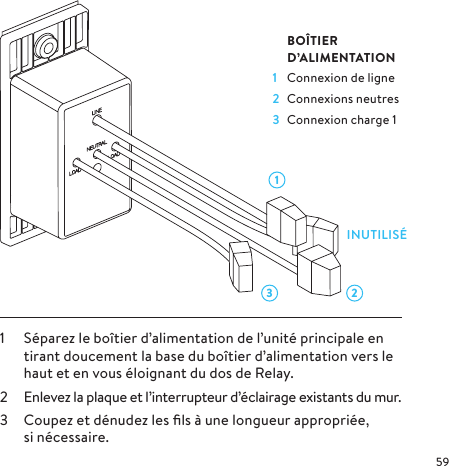 3 211  Séparez le boîtier d’alimentation de l’unité principale en tirant doucement la base du boîtier d’alimentation vers le haut et en vous éloignant du dos de Relay.2  Enlevez la plaque et l’interrupteur d’éclairage existants du mur.3  Coupez et dénudez les ﬁls à une longueur appropriée, sinécessaire. BOÎTIER  D’ALIMENTATION1  Connexion de ligne2  Connexions neutres3  Connexion charge 1INUTILISÉ