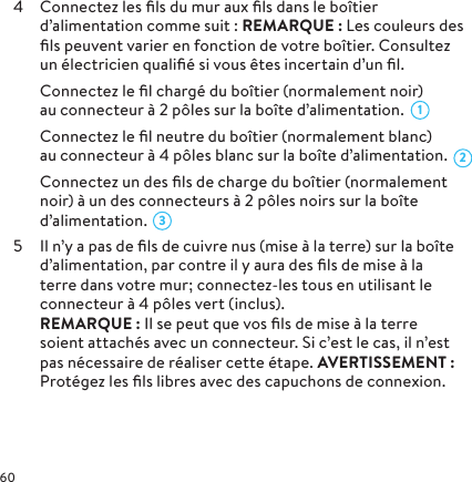 4  Connectez les ﬁls du mur aux ﬁls dans le boîtier d’alimentation comme suit: REMARQUE: Les couleurs des ﬁls peuvent varier en fonction de votre boîtier. Consultez un électricien qualiﬁé si vous êtes incertain d’un ﬁl.  Connectez le ﬁl chargé du boîtier (normalement noir) au connecteur à 2 pôles sur la boîte d’alimentation.  Connectez le ﬁl neutre du boîtier (normalement blanc) au connecteur à 4 pôles blanc sur la boîte d’alimentation.  Connectez un des ﬁls de charge du boîtier (normalement noir) à un des connecteurs à 2 pôles noirs sur la boîte d’alimentation. 5  Il n’y a pas de ﬁls de cuivre nus (mise à la terre) sur la boîte d’alimentation, par contre il y aura des ﬁls de mise à la terre dans votre mur; connectez-les tous en utilisant le connecteur à 4 pôles vert (inclus).  REMARQUE: Il se peut que vos ﬁls de mise à la terre soient attachés avec un connecteur. Si c’est le cas, il n’est pas nécessaire de réaliser cette étape. AVERTISSEMENT: Protégez les ﬁls libres avec des capuchons de connexion.321